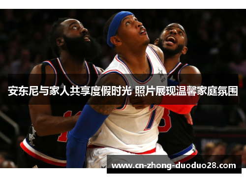 安东尼与家人共享度假时光 照片展现温馨家庭氛围