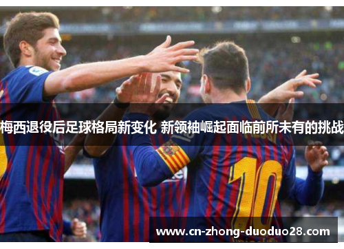 梅西退役后足球格局新变化 新领袖崛起面临前所未有的挑战