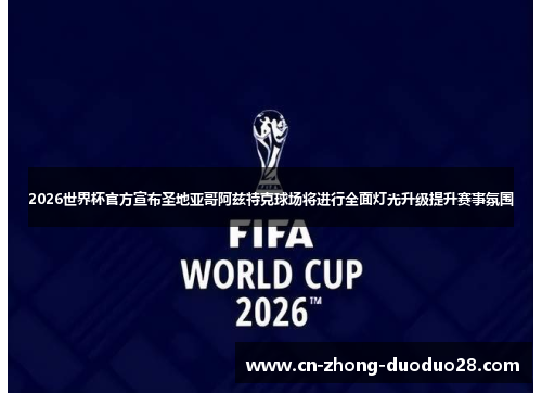 2026世界杯官方宣布圣地亚哥阿兹特克球场将进行全面灯光升级提升赛事氛围