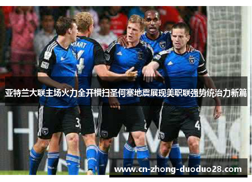 亚特兰大联主场火力全开横扫圣何塞地震展现美职联强势统治力新篇 亚特兰大联主场火力全开横扫圣何塞地震展现美职联强势统治力新篇