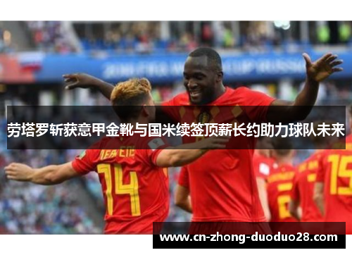 劳塔罗斩获意甲金靴与国米续签顶薪长约助力球队未来