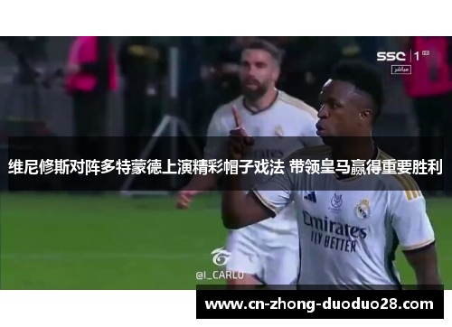 维尼修斯对阵多特蒙德上演精彩帽子戏法 带领皇马赢得重要胜利